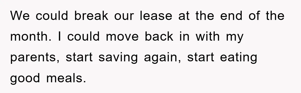 We could break our lease at the end of the month. I could move back in with my parents, start saving again, start eating good meals.