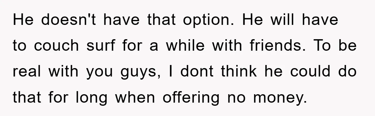 He doesn't have that option. He will have to couch surf for a while with friends. To be real with you guys, I dont think he could do that for...
