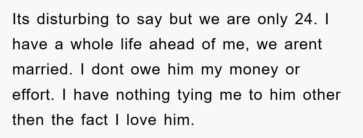 Its disturbing to say but we are only 24. I have a whole life ahead of me, we arent married. I dont owe him my money or effort. I have...