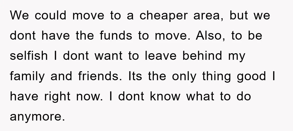 We could move to a cheaper area, but we dont have the funds to move. Also, to be selfish I dont want to leave behind my family and friends. Its...
