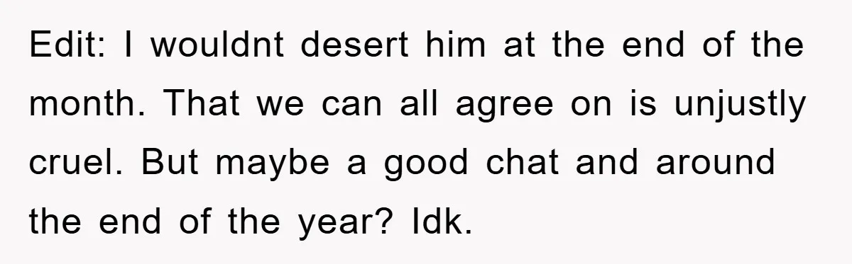 Edit: I wouldnt desert him at the end of the month. That we can all agree on is unjustly cruel. But maybe a good chat and around the end of...