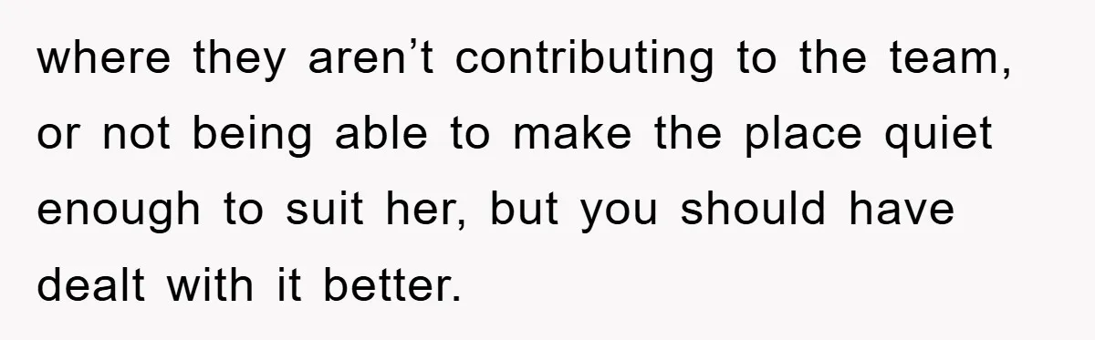 where they aren’t contributing to the team, or not being able to make the place quiet enough to suit her, but you should have dealt with it better.