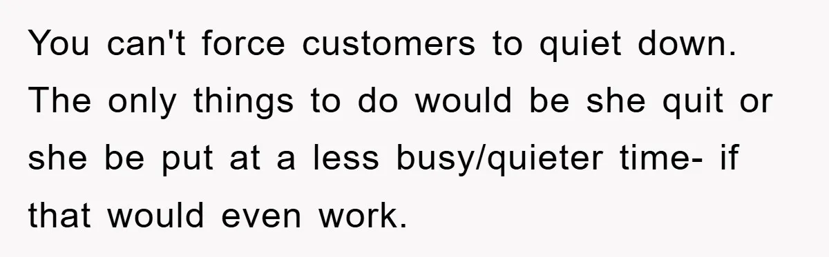 You can't force customers to quiet down. The only things to do would be she quit or she be put at a less busy/quieter time- if that would even work.