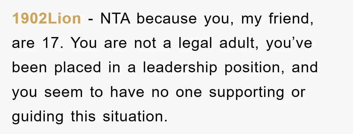 1902Lion - NTA because you, my friend, are 17. You are not a legal adult, you’ve been placed in a leadership position, and you seem to have no one supporting...