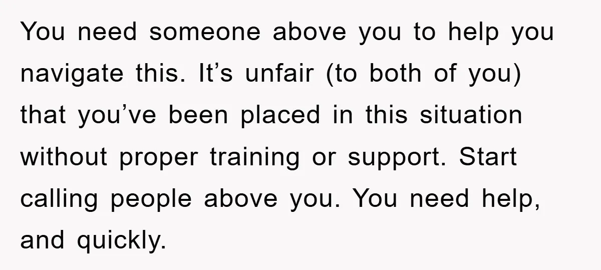 You need someone above you to help you navigate this. It’s unfair (to both of you) that you’ve been placed in this situation without proper training or support. Start calling...