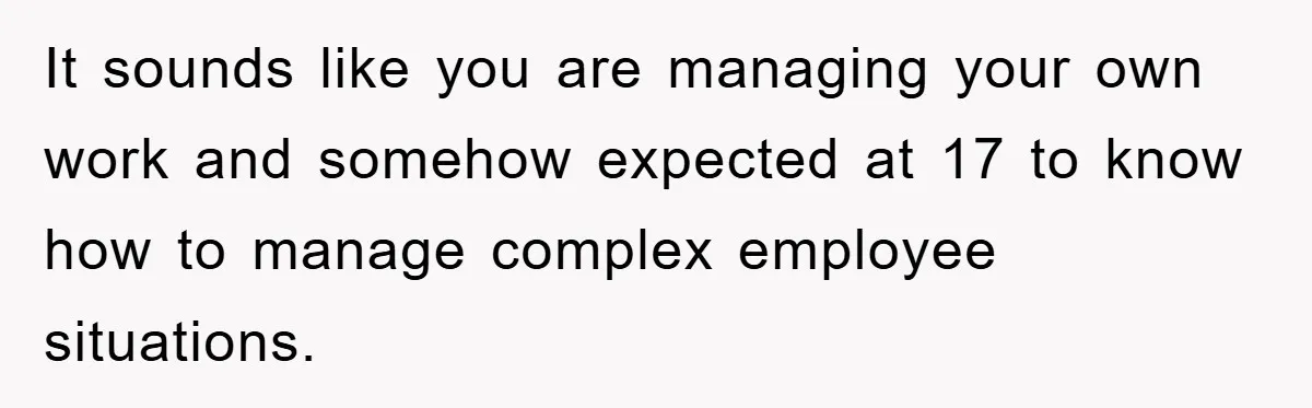 It sounds like you are managing your own work and somehow expected at 17 to know how to manage complex employee situations.