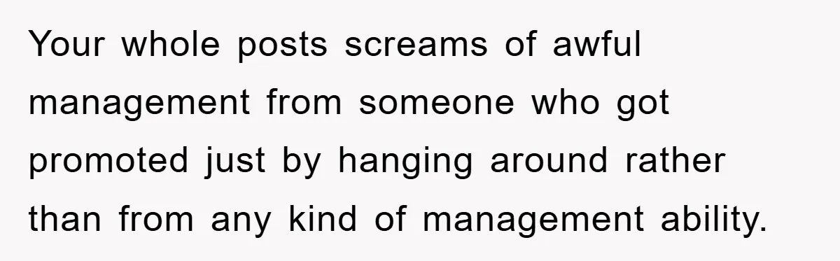 Your whole posts screams of awful management from someone who got promoted just by hanging around rather than from any kind of management ability.