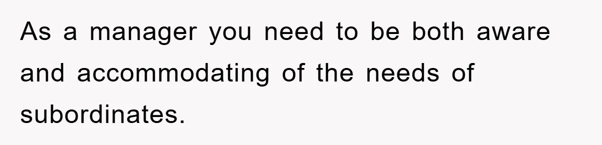 As a manager you need to be both aware and accommodating of the needs of subordinates.