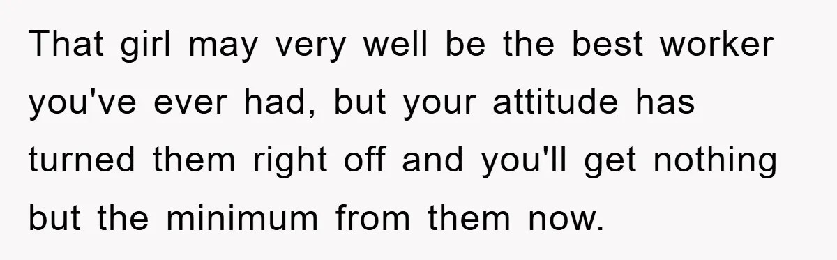 That girl may very well be the best worker you've ever had, but your attitude has turned them right off and you'll get nothing but the minimum from them now.