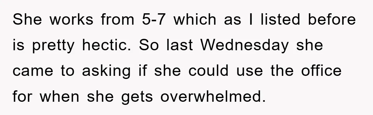 She works from 5-7 which as I listed before is pretty hectic. So last Wednesday she came to asking if she could use the office for when she gets overwhelmed.