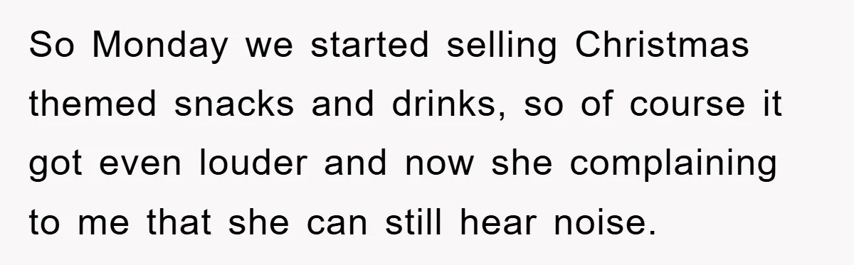 So Monday we started selling Christmas themed snacks and drinks, so of course it got even louder and now she complaining to me that she can still hear noise.