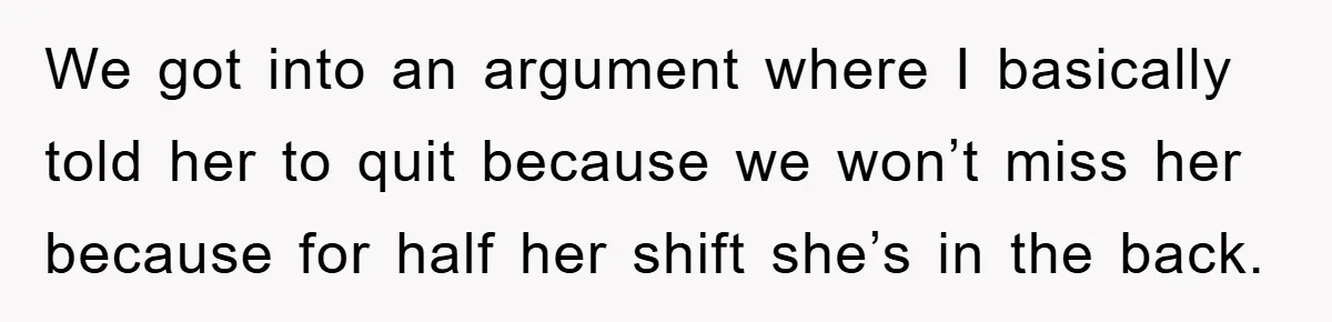 We got into an argument where I basically told her to quit because we won’t miss her because for half her shift she’s in the back.