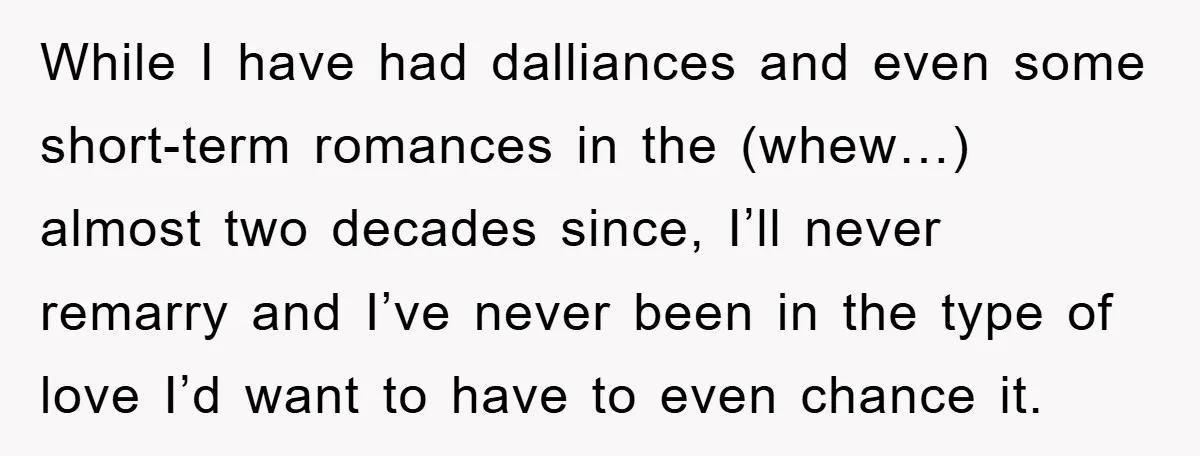 While I have had dalliances and even some short-term romances in the (whew…) almost two decades since, I’ll never remarry and I’ve never been in the type of love I’d...