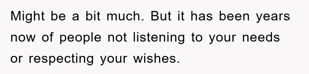Might be a bit much. But it has been years now of people not listening to your needs or respecting your wishes.