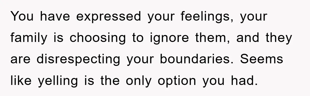You have expressed your feelings, your family is choosing to ignore them, and they are disrespecting your boundaries. Seems like yelling is the only option you had.