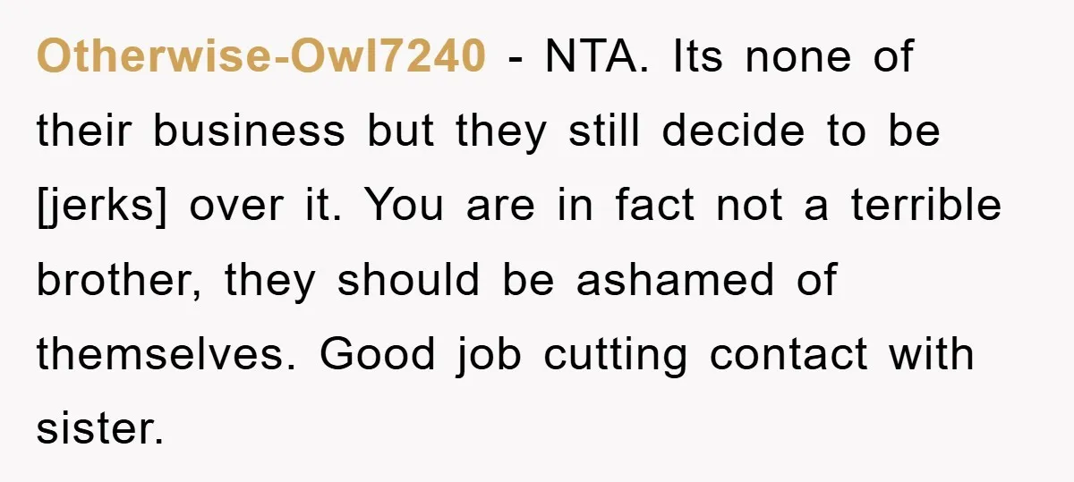 Otherwise-Owl7240 - NTA. Its none of their business but they still decide to be [jerks] over it. You are in fact not a terrible brother, they should be ashamed of...
