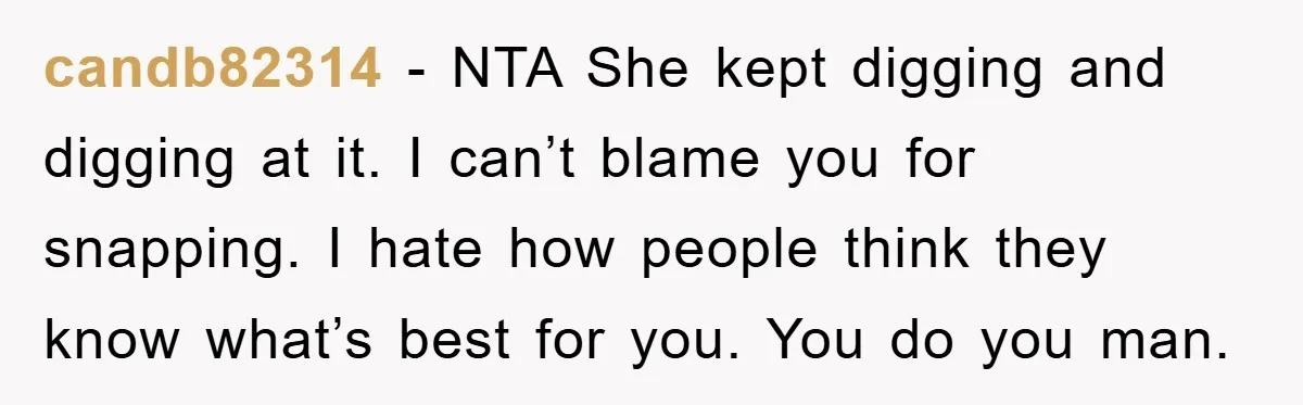 candb82314 - NTA She kept digging and digging at it. I can’t blame you for snapping. I hate how people think they know what’s best for you. You do you...