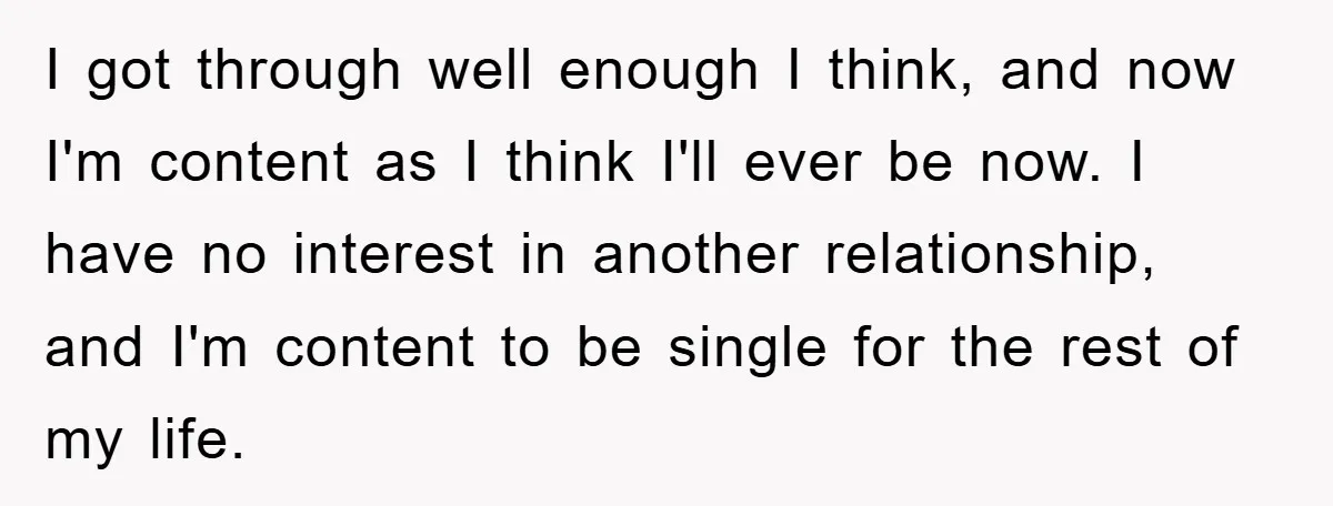 I got through well enough I think, and now I'm content as I think I'll ever be now. I have no interest in another relationship, and I'm content to be...