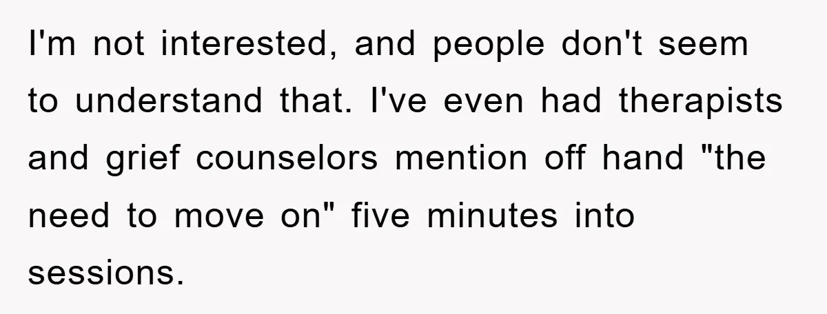 I'm not interested, and people don't seem to understand that. I've even had therapists and grief counselors mention off hand "the need to move on" five minutes into sessions.