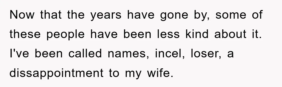 Now that the years have gone by, some of these people have been less kind about it. I've been called names, incel, loser, a dissappointment to my wife.
