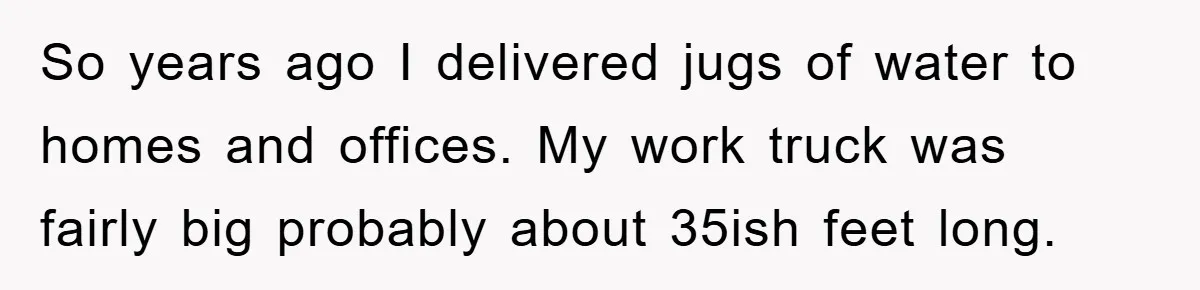 Delivery Driver Blocks Entitled Car After She Refuses to Move for 15 Seconds So years ago I delivered jugs of water to homes and offices. My work truck was fairly big probably about 35ish feet long.