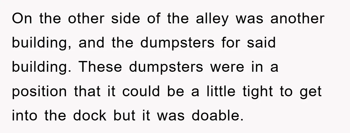 Delivery Driver Blocks Entitled Car After She Refuses to Move for 15 Seconds On the other side of the alley was another building, and the dumpsters for said building. These dumpsters were in a position that it could be a little tight to...