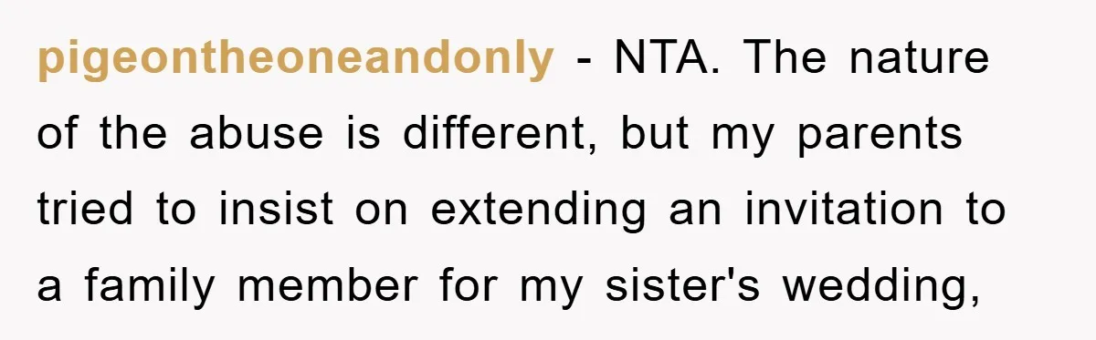 pigeontheoneandonly - NTA. The nature of the abuse is different, but my parents tried to insist on extending an invitation to a family member for my sister's wedding,