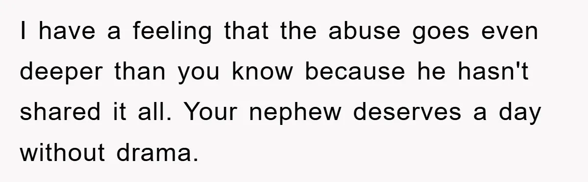 I have a feeling that the abuse goes even deeper than you know because he hasn't shared it all. Your nephew deserves a day without drama.