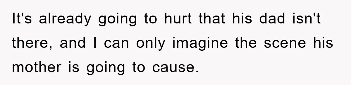 It's already going to hurt that his dad isn't there, and I can only imagine the scene his mother is going to cause.