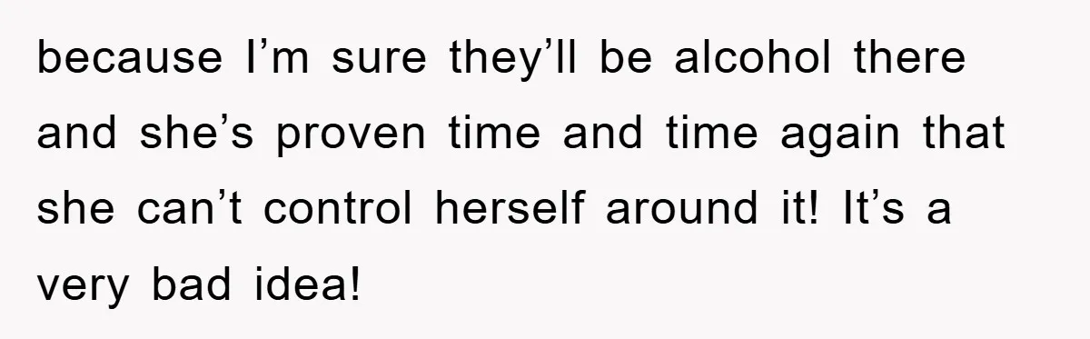 because I’m sure they’ll be alcohol there and she’s proven time and time again that she can’t control herself around it! It’s a very bad idea!