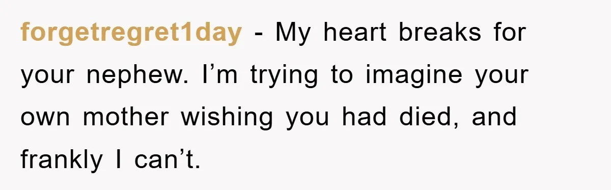 forgetregret1day - My heart breaks for your nephew. I’m trying to imagine your own mother wishing you had died, and frankly I can’t.