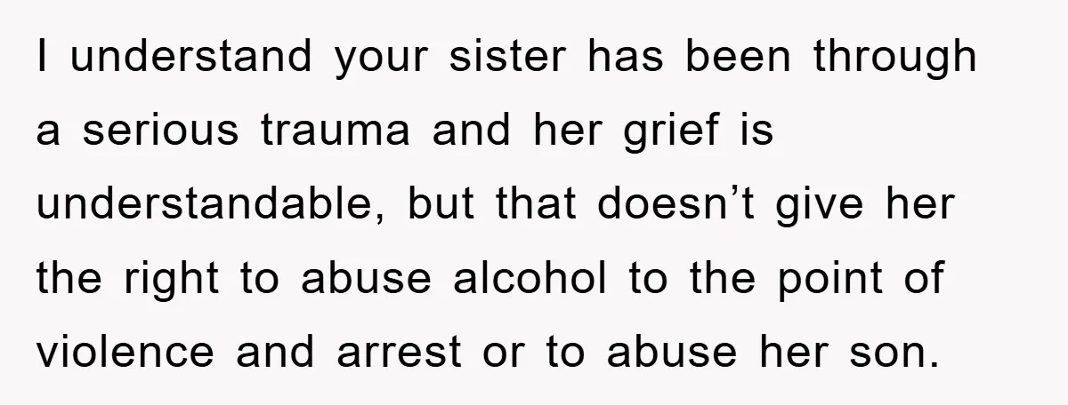 I understand your sister has been through a serious trauma and her grief is understandable, but that doesn’t give her the right to abuse alcohol to the point of violence...