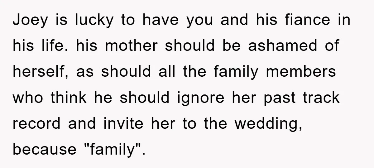 Joey is lucky to have you and his fiance in his life. his mother should be ashamed of herself, as should all the family members who think he should ignore...