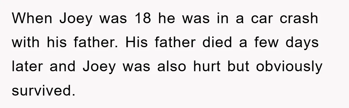 When Joey was 18 he was in a car crash with his father. His father died a few days later and Joey was also hurt but obviously survived.