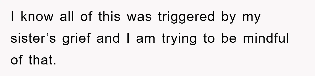 I know all of this was triggered by my sister’s grief and I am trying to be mindful of that.