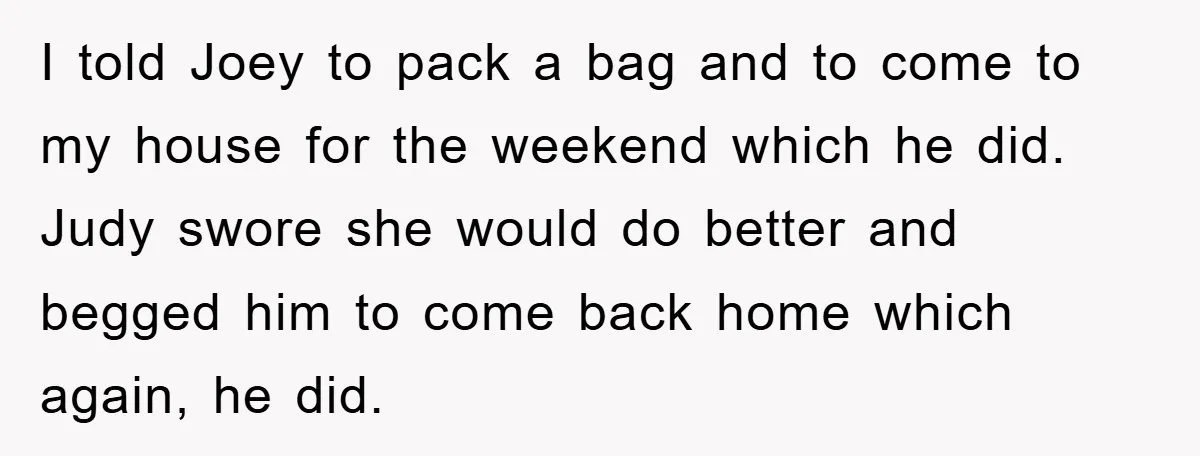 I told Joey to pack a bag and to come to my house for the weekend which he did. Judy swore she would do better and begged him to come...