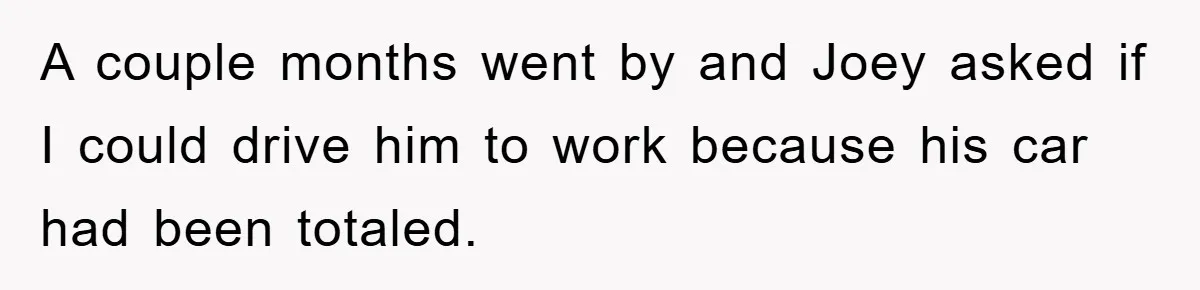 A couple months went by and Joey asked if I could drive him to work because his car had been totaled.