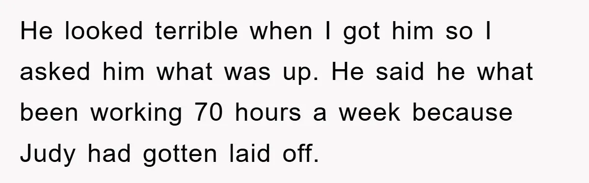He looked terrible when I got him so I asked him what was up. He said he what been working 70 hours a week because Judy had gotten laid off.