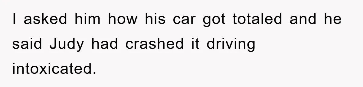 I asked him how his car got totaled and he said Judy had crashed it driving intoxicated.