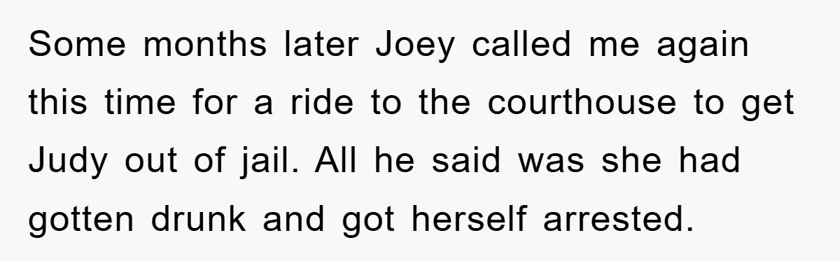 Some months later Joey called me again this time for a ride to the courthouse to get Judy out of jail. All he said was she had gotten drunk and...