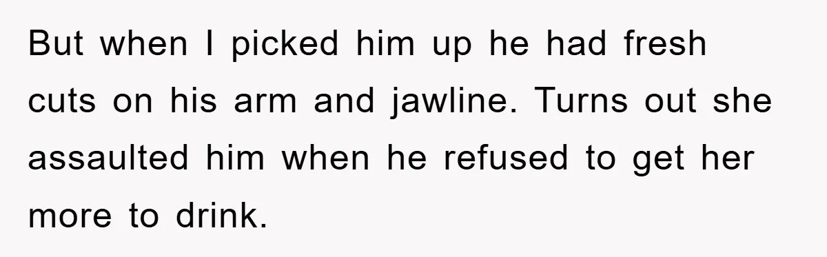 But when I picked him up he had fresh cuts on his arm and jawline. Turns out she assaulted him when he refused to get her more to drink.