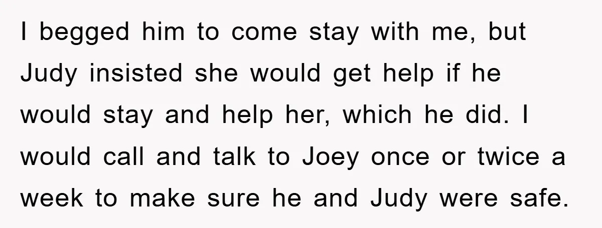 I begged him to come stay with me, but Judy insisted she would get help if he would stay and help her, which he did. I would call and talk...