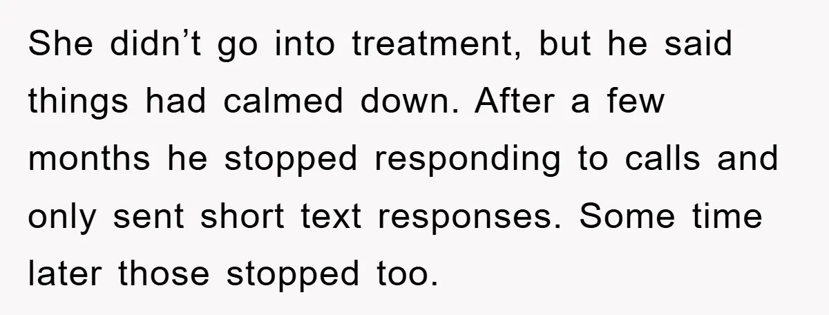 She didn’t go into treatment, but he said things had calmed down. After a few months he stopped responding to calls and only sent short text responses. Some time later...