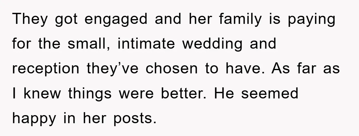 They got engaged and her family is paying for the small, intimate wedding and reception they’ve chosen to have. As far as I knew things were better. He seemed happy...
