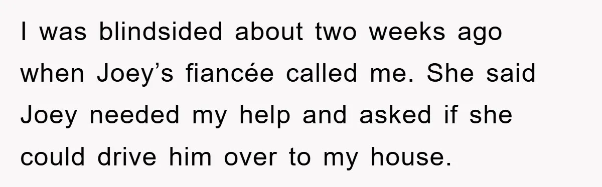 I was blindsided about two weeks ago when Joey’s fiancée called me. She said Joey needed my help and asked if she could drive him over to my house.