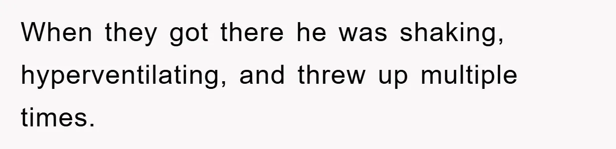 When they got there he was shaking, hyperventilating, and threw up multiple times.