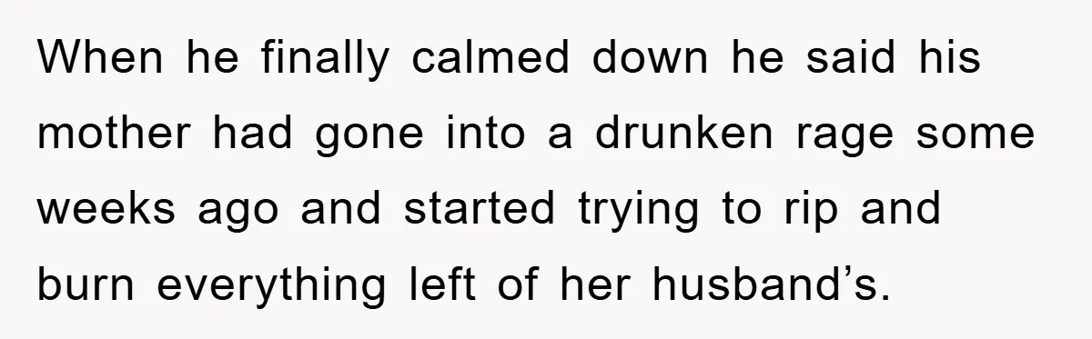 When he finally calmed down he said his mother had gone into a drunken rage some weeks ago and started trying to rip and burn everything left of her husband’s.