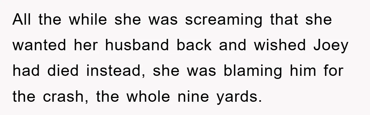 All the while she was screaming that she wanted her husband back and wished Joey had died instead, she was blaming him for the crash, the whole nine yards.