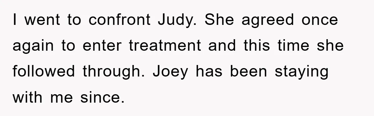 I went to confront Judy. She agreed once again to enter treatment and this time she followed through. Joey has been staying with me since.