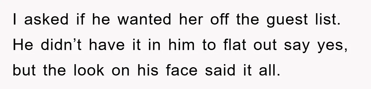 I asked if he wanted her off the guest list. He didn’t have it in him to flat out say yes, but the look on his face said it all.